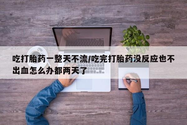 网上买打胎药联系方式微信，吃打胎药一整天不流/吃完打胎药没反应也不出血怎么办都两天了