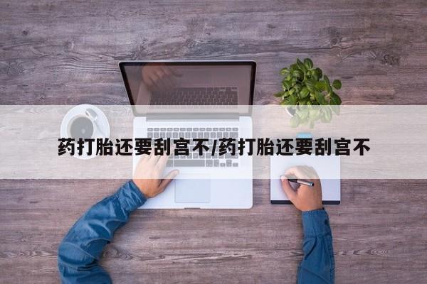 网上买打胎药联系方式微信，药打胎还要刮宫不/药打胎还要刮宫不