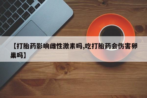 网上买打胎药联系方式微信，【打胎药影响雌性激素吗,吃打胎药会伤害卵巢吗】