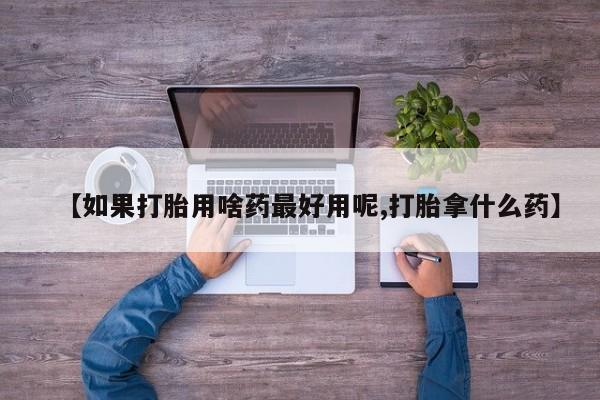 网上买打胎药联系方式微信，【如果打胎用啥药最好用呢,打胎拿什么药】