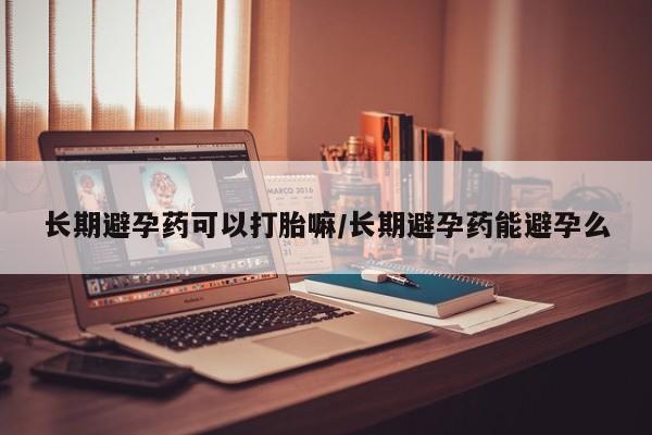 网上买打胎药联系方式微信，长期避孕药可以打胎嘛/长期避孕药能避孕么