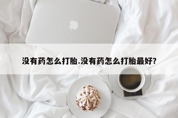 网上买打胎药联系方式微信，没有药怎么打胎.没有药怎么打胎最好？