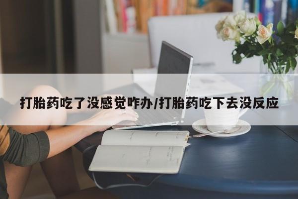网上买打胎药联系方式微信，打胎药吃了没感觉咋办/打胎药吃下去没反应