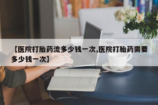 网上买打胎药联系方式微信，【医院打胎药流多少钱一次,医院打胎药需要多少钱一次】