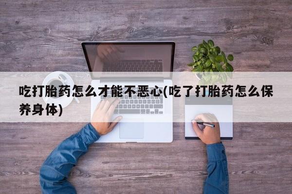 网上买打胎药联系方式微信，吃打胎药怎么才能不恶心(吃了打胎药怎么保养身体)