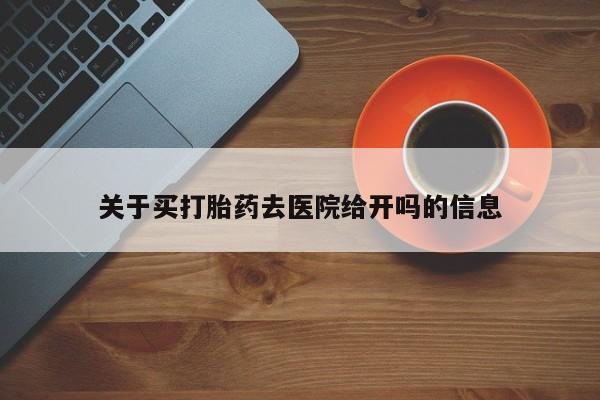网上买打胎药联系方式微信，关于买打胎药去医院给开吗的信息