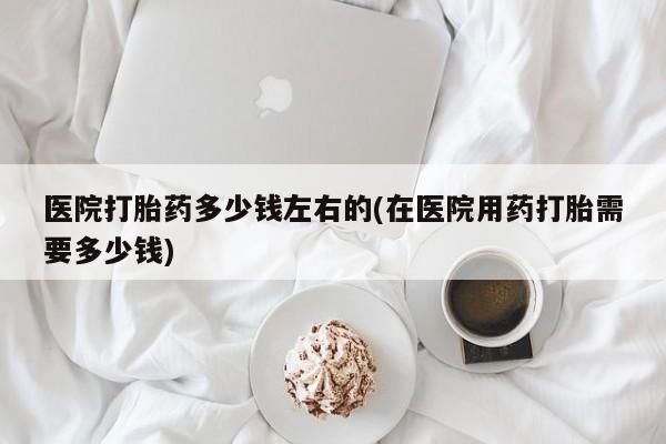 网上买打胎药联系方式微信，医院打胎药多少钱左右的(在医院用药打胎需要多少钱)