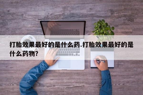 网上买打胎药联系方式微信，打胎效果最好的是什么药.打胎效果最好的是什么药物？