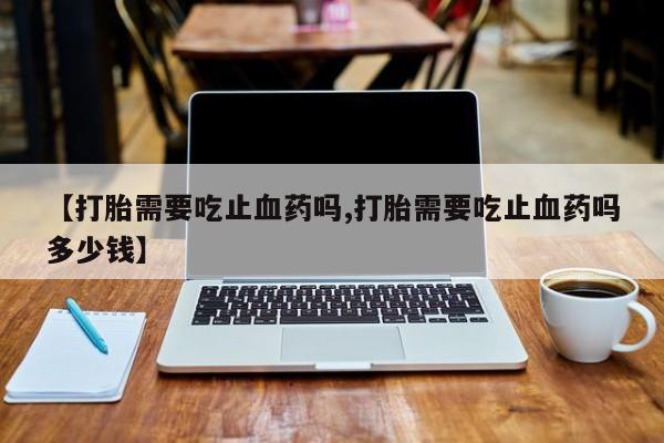 网上买打胎药联系方式微信，【打胎需要吃止血药吗,打胎需要吃止血药吗多少钱】