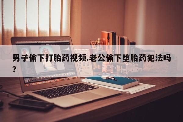 网上买打胎药联系方式微信，男子偷下打胎药视频.老公偷下堕胎药犯法吗？