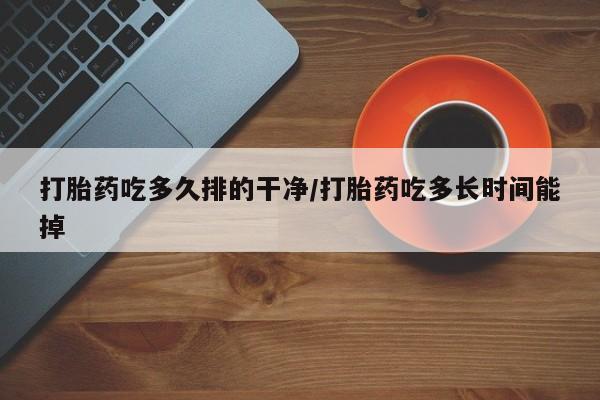 网上买打胎药联系方式微信，打胎药吃多久排的干净/打胎药吃多长时间能掉