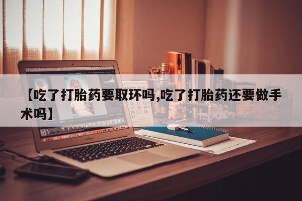网上买打胎药联系方式微信，【吃了打胎药要取环吗,吃了打胎药还要做手术吗】
