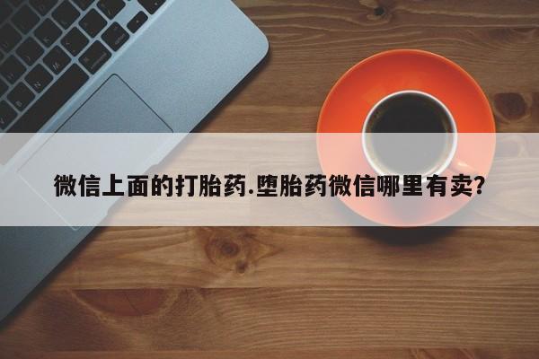 网上买打胎药联系方式微信，微信上面的打胎药.堕胎药微信哪里有卖？