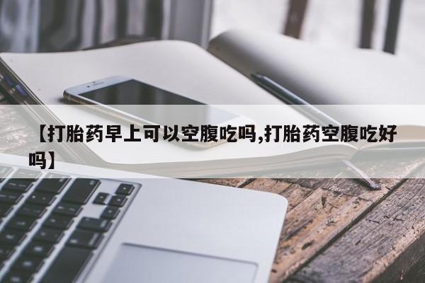 网上买打胎药联系方式微信，【打胎药早上可以空腹吃吗,打胎药空腹吃好吗】
