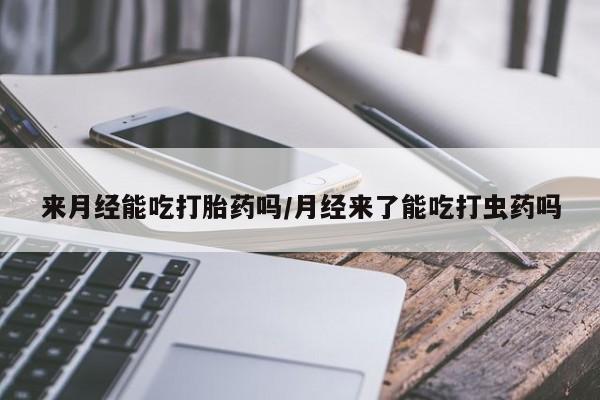 网上买打胎药联系方式微信，来月经能吃打胎药吗/月经来了能吃打虫药吗