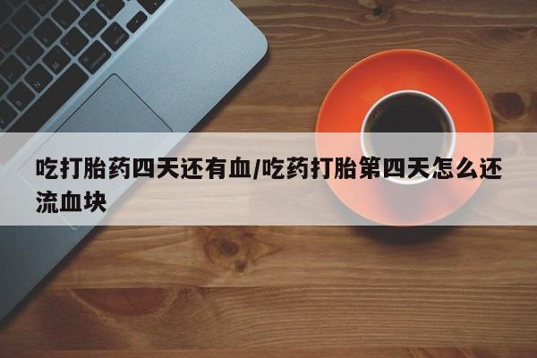 网上买打胎药联系方式微信，吃打胎药四天还有血/吃药打胎第四天怎么还流血块