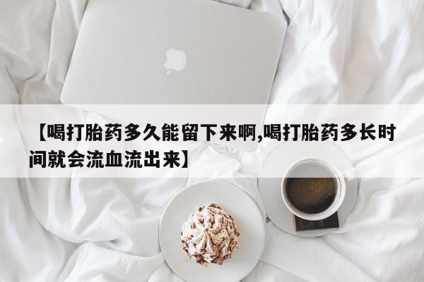 网上买打胎药联系方式微信，【喝打胎药多久能留下来啊,喝打胎药多长时间就会流血流出来】
