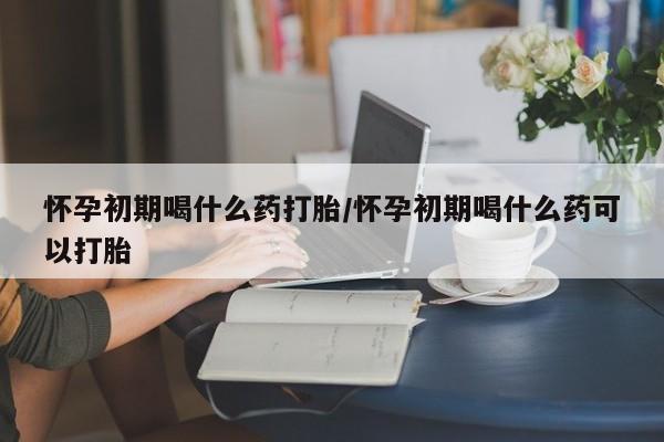 网上买打胎药联系方式微信，怀孕初期喝什么药打胎/怀孕初期喝什么药可以打胎