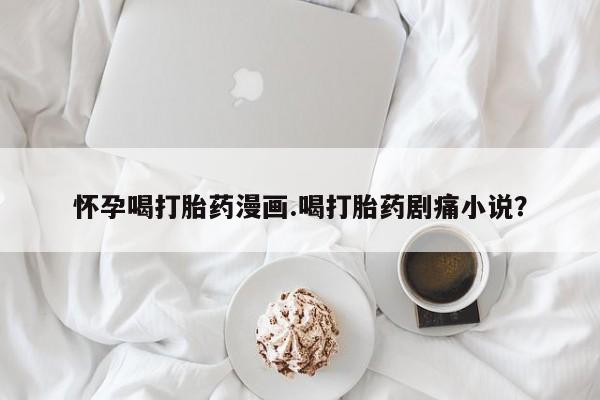 网上买打胎药联系方式微信，怀孕喝打胎药漫画.喝打胎药剧痛小说？