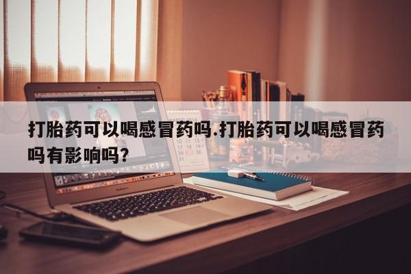 网上买打胎药联系方式微信，打胎药可以喝感冒药吗.打胎药可以喝感冒药吗有影响吗？