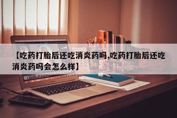 网上买打胎药联系方式微信，【吃药打胎后还吃消炎药吗,吃药打胎后还吃消炎药吗会怎么样】