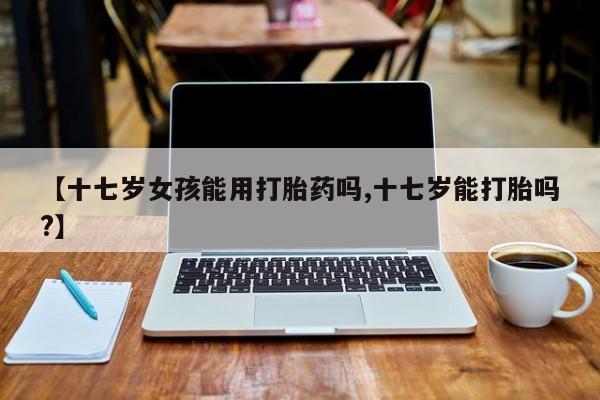 网上买打胎药联系方式微信，【十七岁女孩能用打胎药吗,十七岁能打胎吗?】