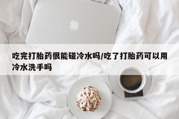 网上买打胎药联系方式微信，吃完打胎药很能碰冷水吗/吃了打胎药可以用冷水洗手吗