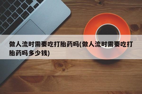 网上买打胎药联系方式微信，做人流时需要吃打胎药吗(做人流时需要吃打胎药吗多少钱)