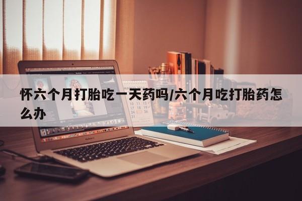 网上买打胎药联系方式微信，怀六个月打胎吃一天药吗/六个月吃打胎药怎么办