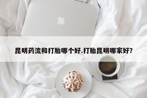 网上买打胎药联系方式微信，昆明药流和打胎哪个好.打胎昆明哪家好？