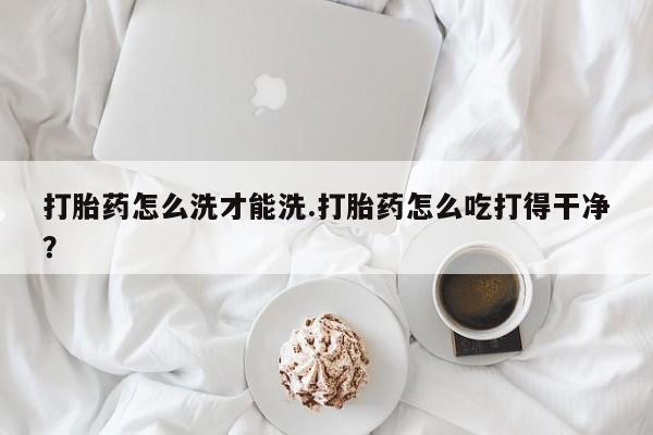 网上买打胎药联系方式微信，打胎药怎么洗才能洗.打胎药怎么吃打得干净？