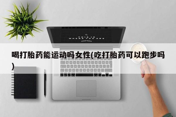 网上买打胎药联系方式微信，喝打胎药能运动吗女性(吃打胎药可以跑步吗)