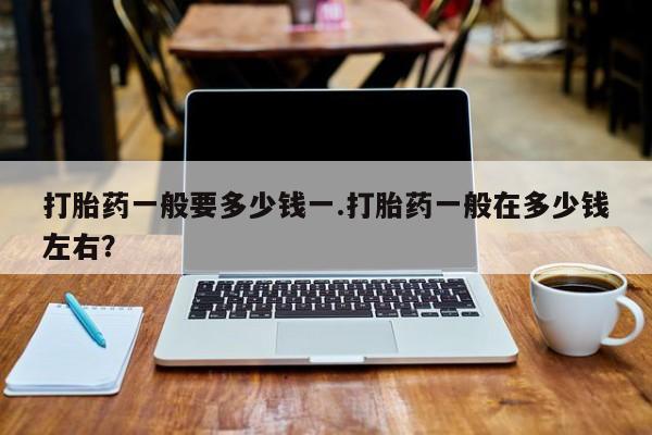 网上买打胎药联系方式微信，打胎药一般要多少钱一.打胎药一般在多少钱左右？