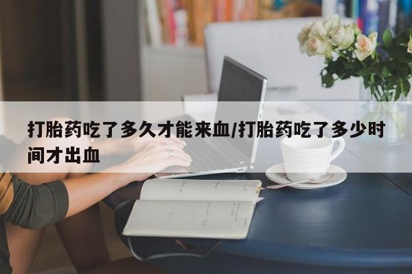 网上买打胎药联系方式微信，打胎药吃了多久才能来血/打胎药吃了多少时间才出血