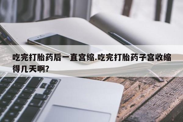 网上买打胎药联系方式微信，吃完打胎药后一直宫缩.吃完打胎药子宫收缩得几天啊？