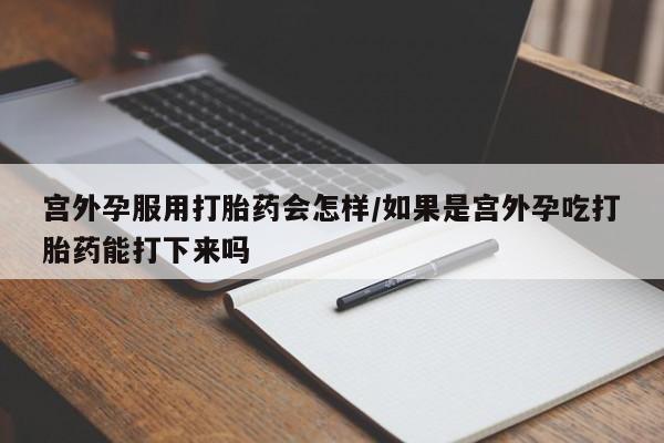 网上买打胎药联系方式微信，宫外孕服用打胎药会怎样/如果是宫外孕吃打胎药能打下来吗