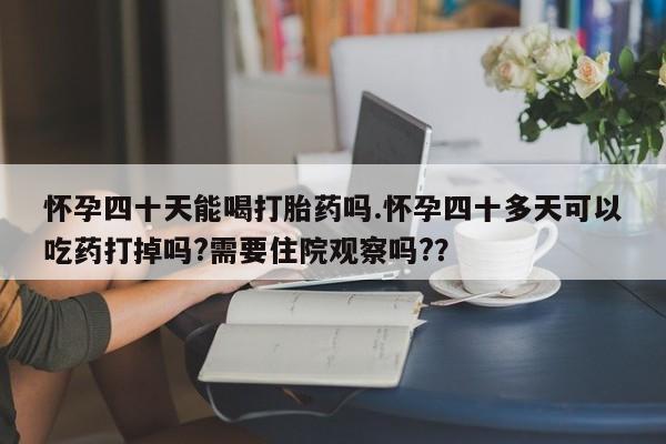 网上买打胎药联系方式微信，怀孕四十天能喝打胎药吗.怀孕四十多天可以吃药打掉吗?需要住院观察吗?？