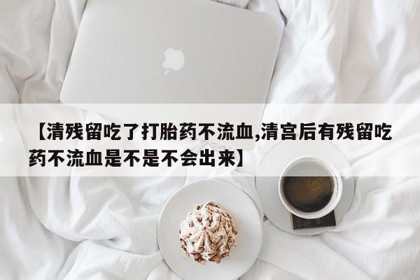 网上买打胎药联系方式微信，【清残留吃了打胎药不流血,清宫后有残留吃药不流血是不是不会出来】