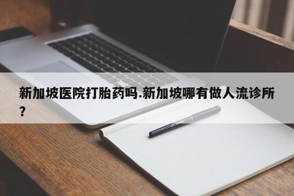 网上买打胎药联系方式微信,新加坡医院打胎药吗.新加坡哪有做人流诊所?
